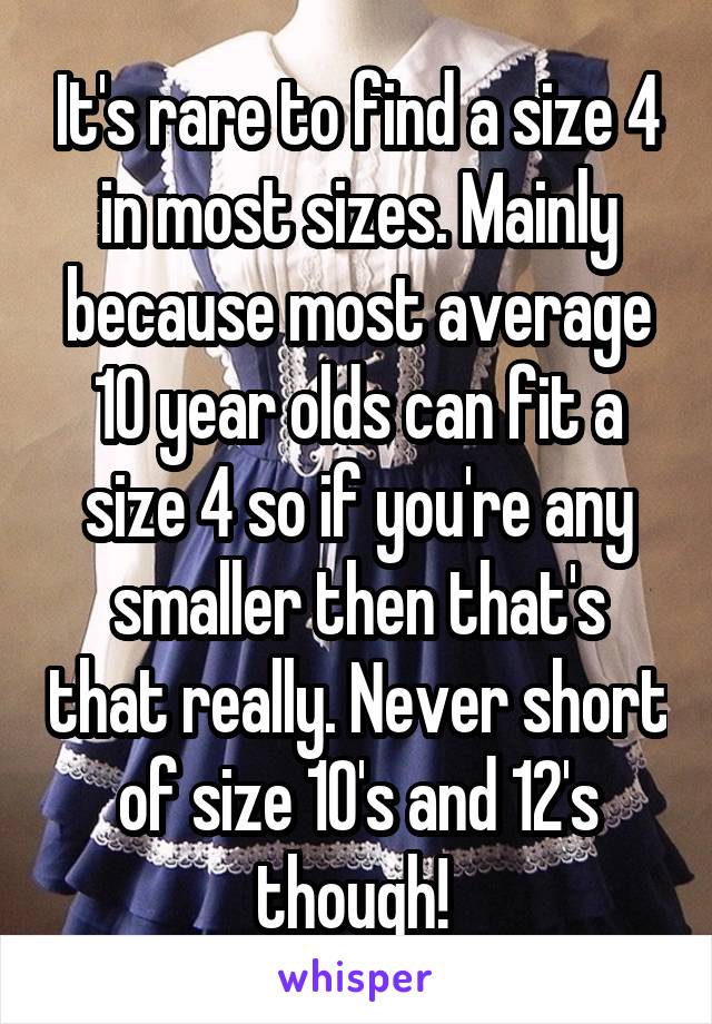 It's rare to find a size 4 in most sizes. Mainly because most average 10 year olds can fit a size 4 so if you're any smaller then that's that really. Never short of size 10's and 12's though! 