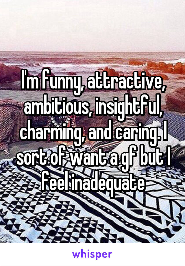 I'm funny, attractive, ambitious, insightful, charming, and caring. I sort of want a gf but I feel inadequate