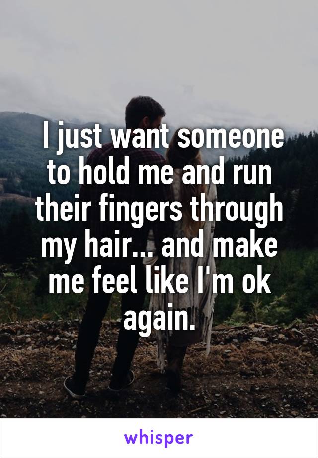  I just want someone to hold me and run their fingers through my hair... and make me feel like I'm ok again.