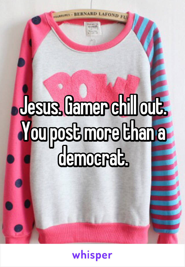 Jesus. Gamer chill out. You post more than a democrat.