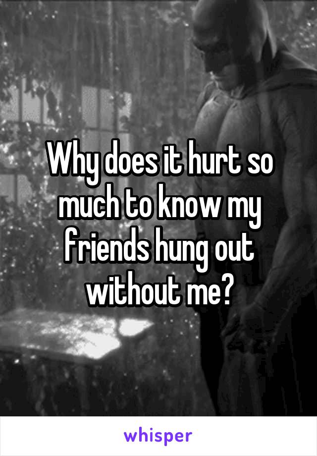 Why does it hurt so much to know my friends hung out without me?