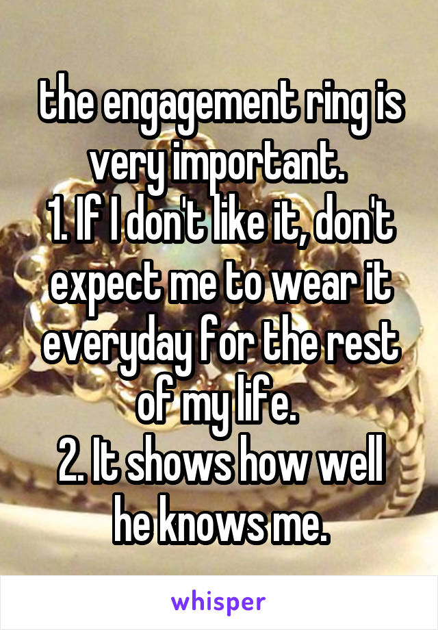 the engagement ring is very important. 
1. If I don't like it, don't expect me to wear it everyday for the rest of my life. 
2. It shows how well he knows me.