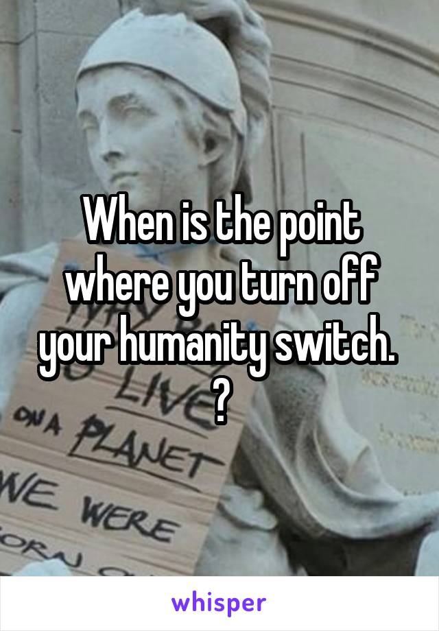 When is the point where you turn off your humanity switch. 
?