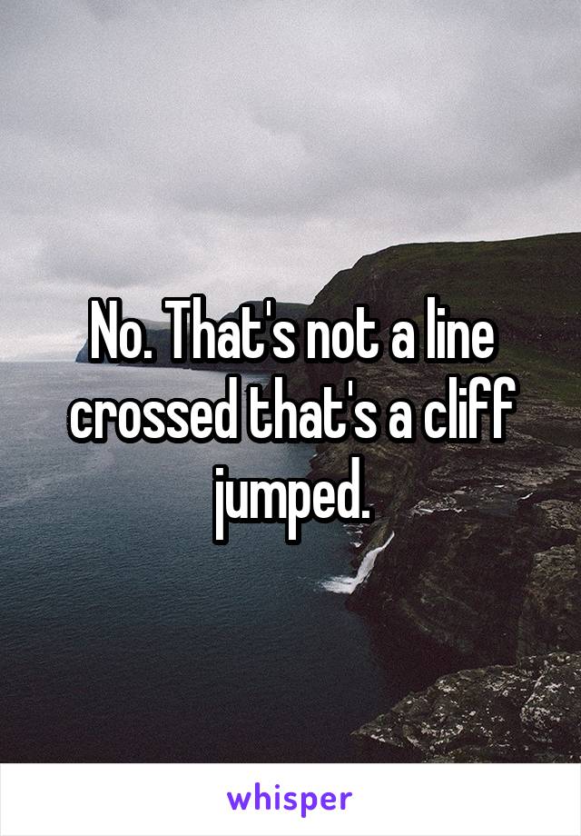 No. That's not a line crossed that's a cliff jumped.