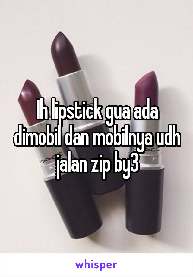 Ih lipstick gua ada dimobil dan mobilnya udh jalan zip by3