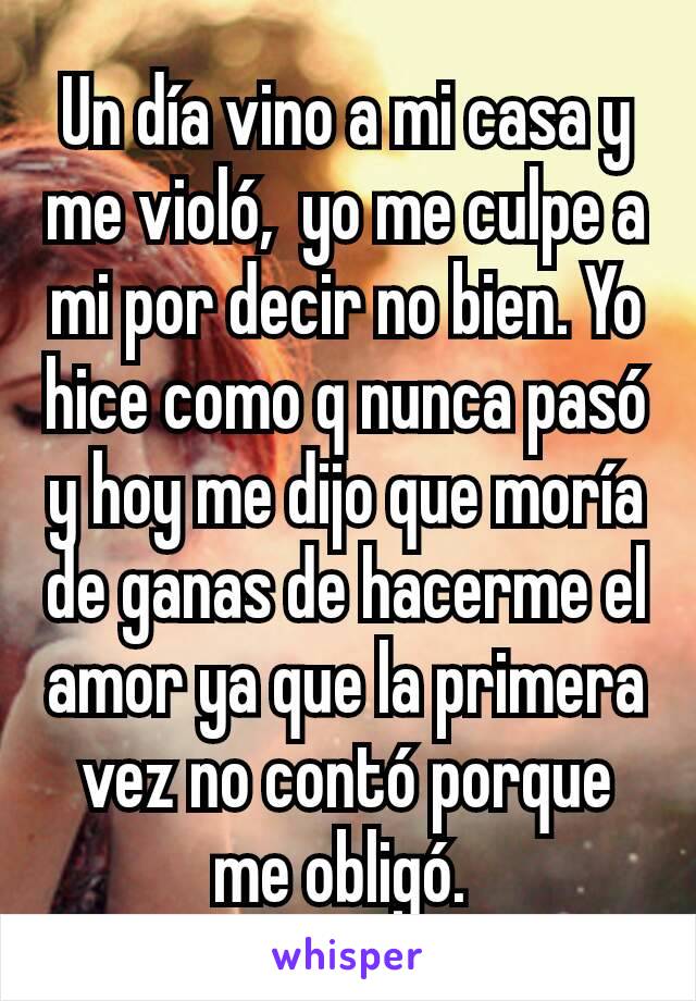 Un día vino a mi casa y me violó,  yo me culpe a mi por decir no bien. Yo hice como q nunca pasó y hoy me dijo que moría de ganas de hacerme el amor ya que la primera vez no contó porque me obligó. 