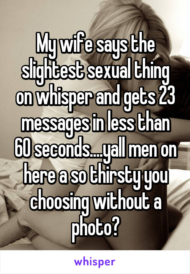 My wife says the slightest sexual thing on whisper and gets 23 messages in less than 60 seconds....yall men on here a so thirsty you choosing without a photo?