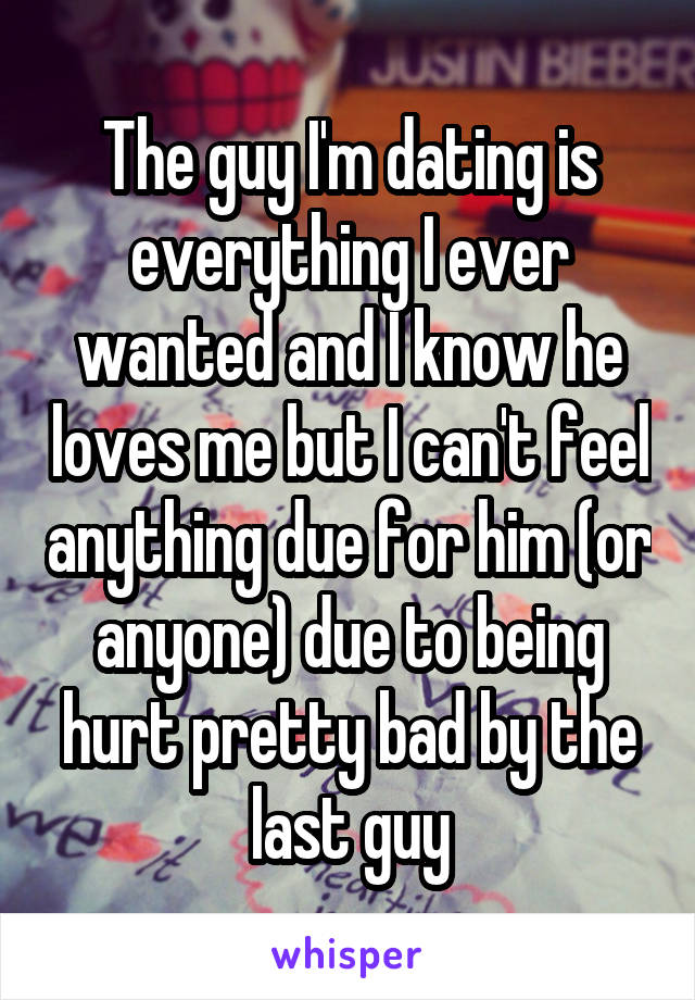 The guy I'm dating is everything I ever wanted and I know he loves me but I can't feel anything due for him (or anyone) due to being hurt pretty bad by the last guy