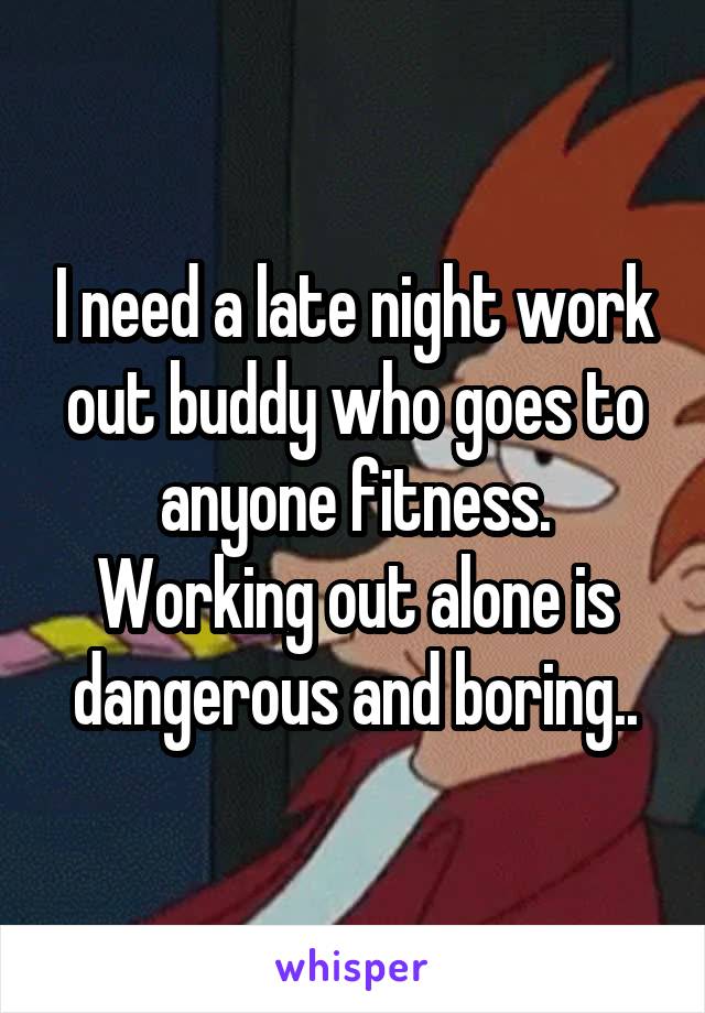 I need a late night work out buddy who goes to anyone fitness. Working out alone is dangerous and boring..