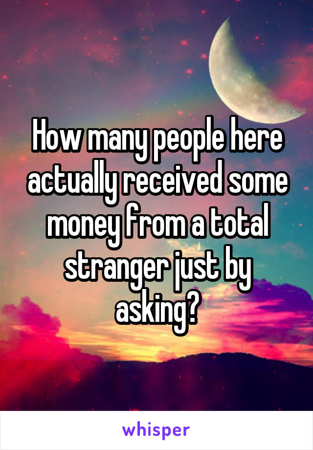 How many people here actually received some money from a total stranger just by asking?