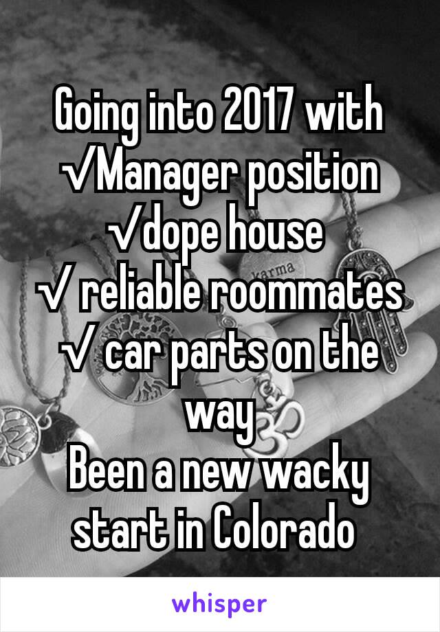 Going into 2017 with
√Manager position
√dope house 
√ reliable roommates
√ car parts on the way
Been a new wacky start in Colorado 