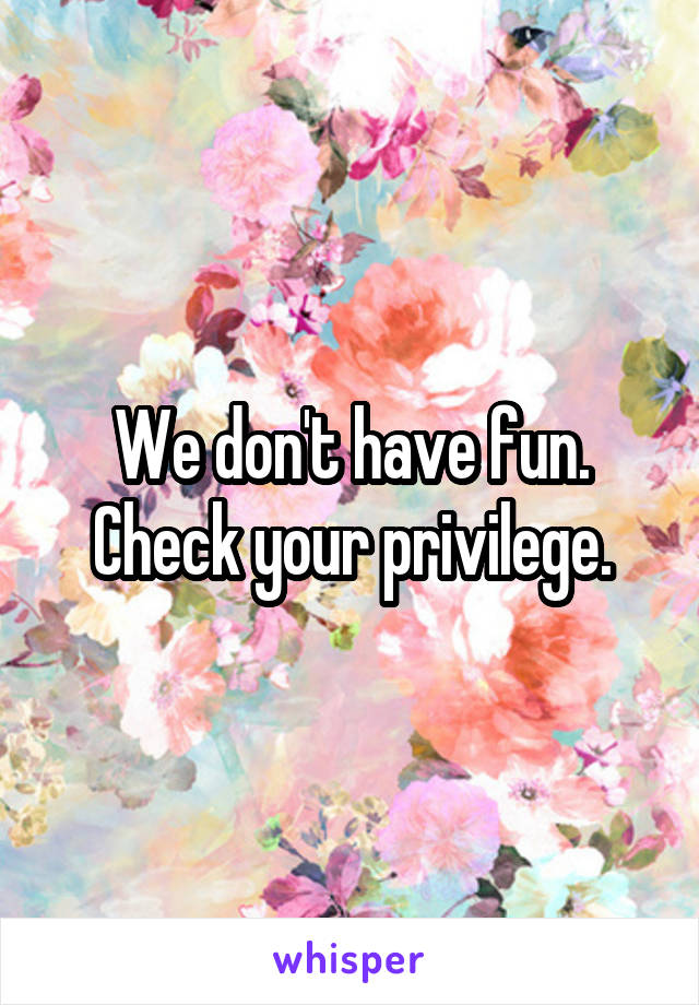 We don't have fun. Check your privilege.