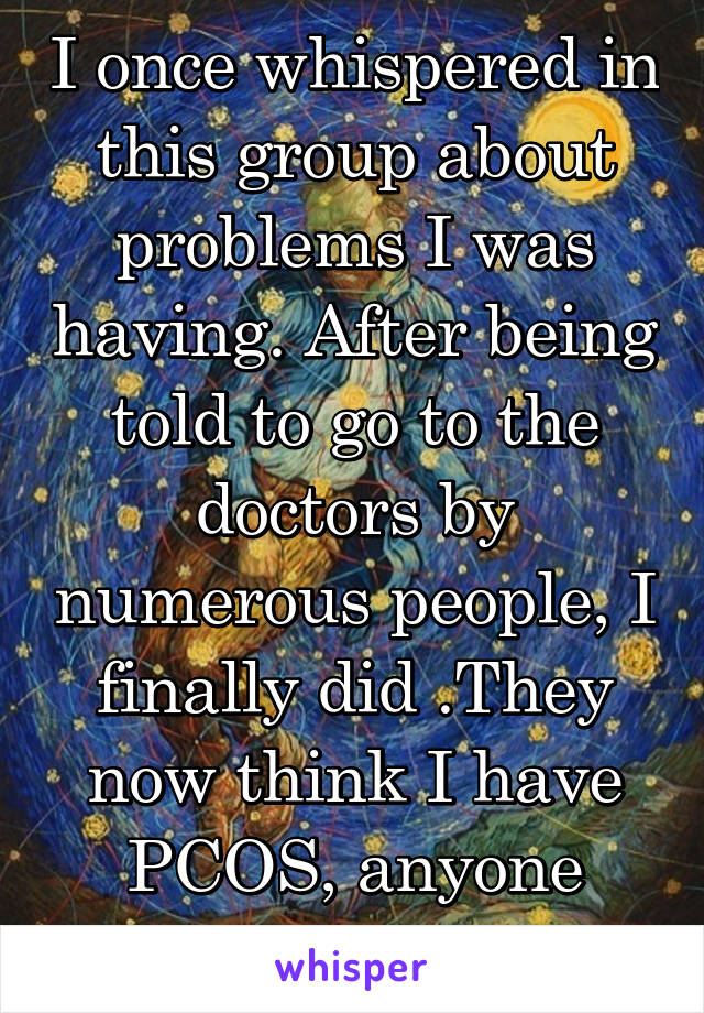 I once whispered in this group about problems I was having. After being told to go to the doctors by numerous people, I finally did .They now think I have PCOS, anyone else?