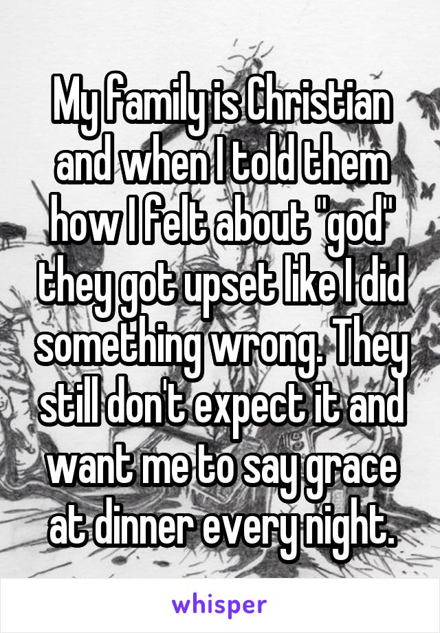 My family is Christian and when I told them how I felt about "god" they got upset like I did something wrong. They still don't expect it and want me to say grace at dinner every night.