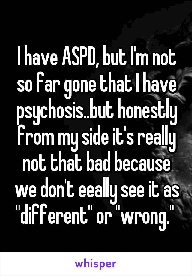 I have ASPD, but I'm not so far gone that I have psychosis..but honestly from my side it's really not that bad because we don't eeally see it as "different" or "wrong." 