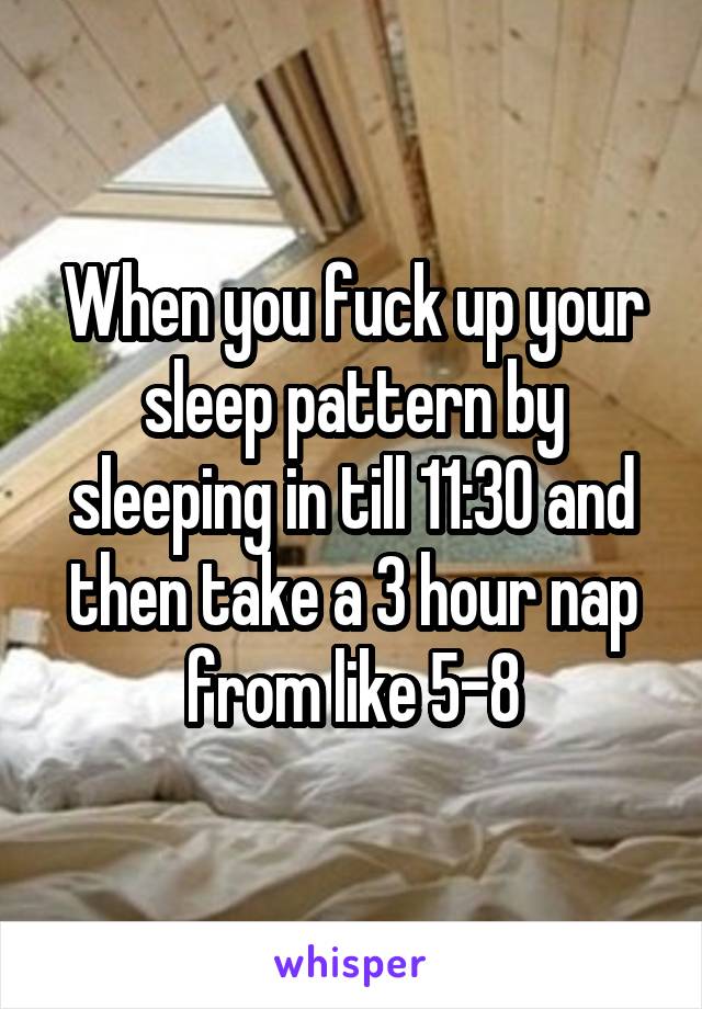 When you fuck up your sleep pattern by sleeping in till 11:30 and then take a 3 hour nap from like 5-8