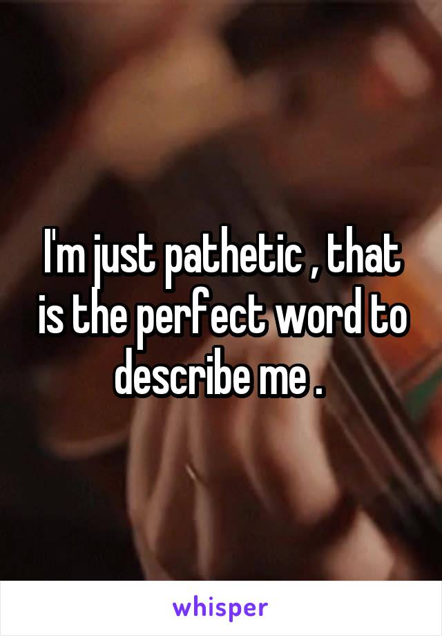 I'm just pathetic , that is the perfect word to describe me . 