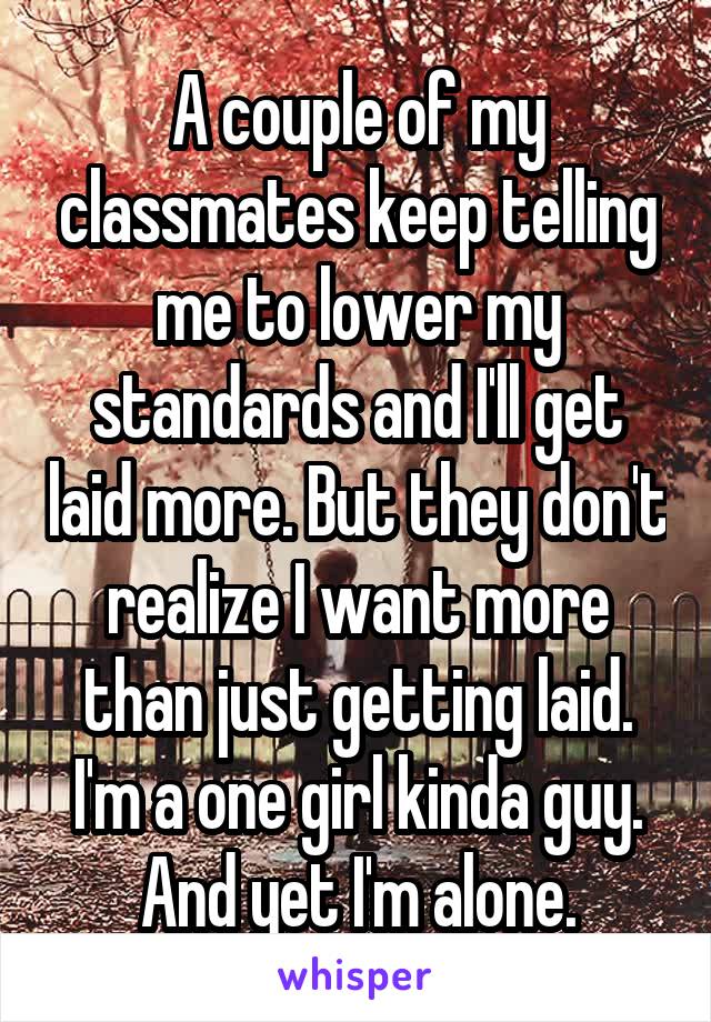 A couple of my classmates keep telling me to lower my standards and I'll get laid more. But they don't realize I want more than just getting laid. I'm a one girl kinda guy. And yet I'm alone.