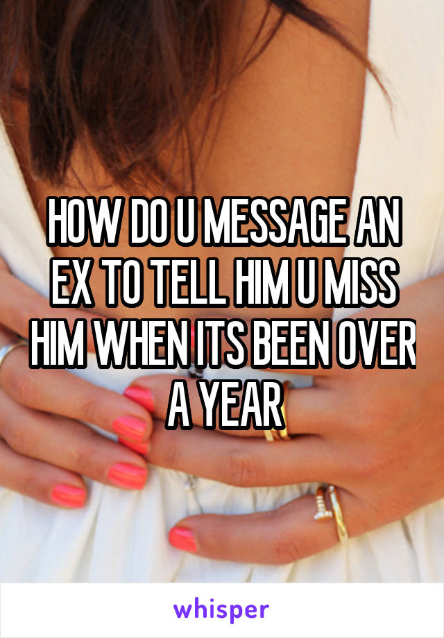 HOW DO U MESSAGE AN EX TO TELL HIM U MISS HIM WHEN ITS BEEN OVER A YEAR