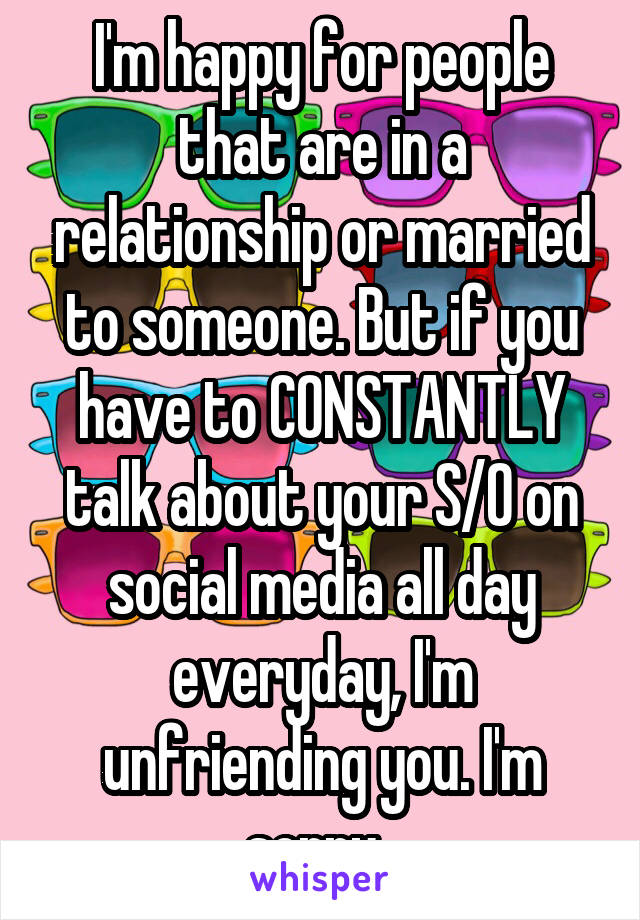 I'm happy for people that are in a relationship or married to someone. But if you have to CONSTANTLY talk about your S/O on social media all day everyday, I'm unfriending you. I'm sorry. 