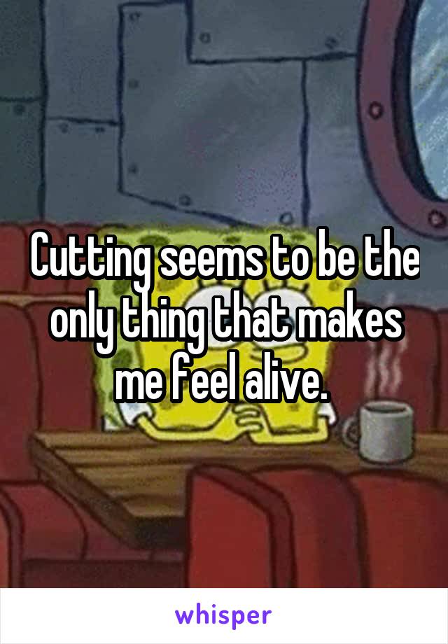 Cutting seems to be the only thing that makes me feel alive. 