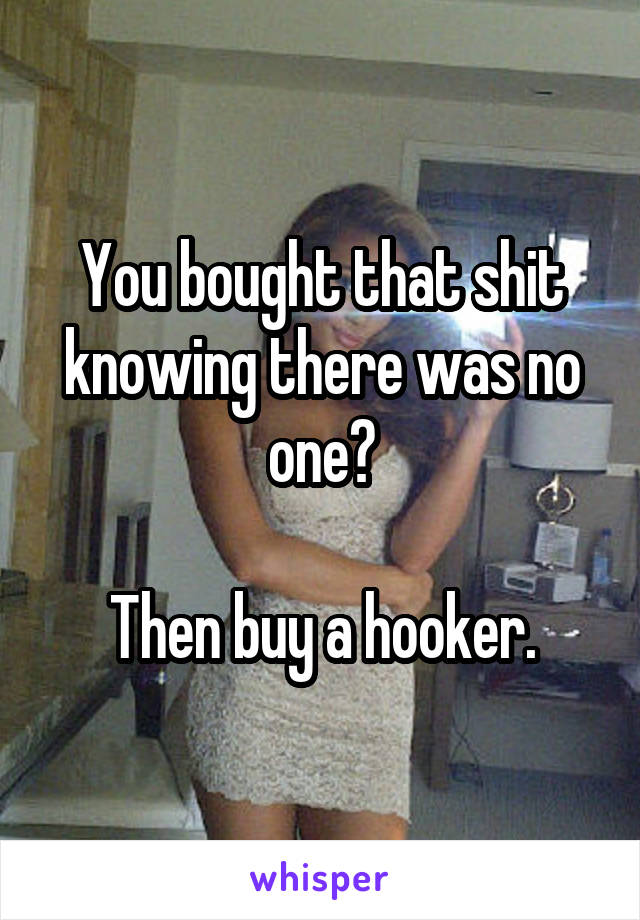 You bought that shit knowing there was no one?

Then buy a hooker.