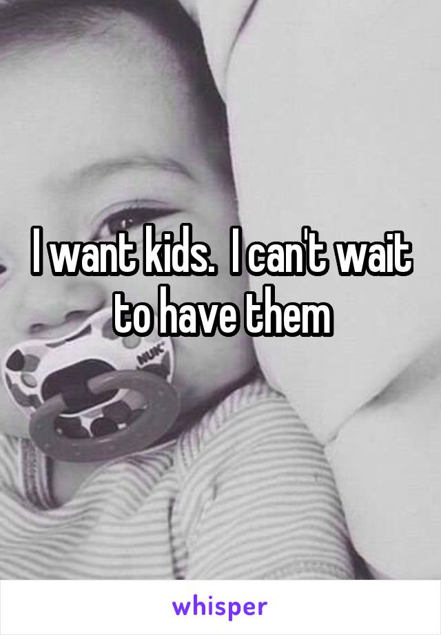 I want kids.  I can't wait to have them
