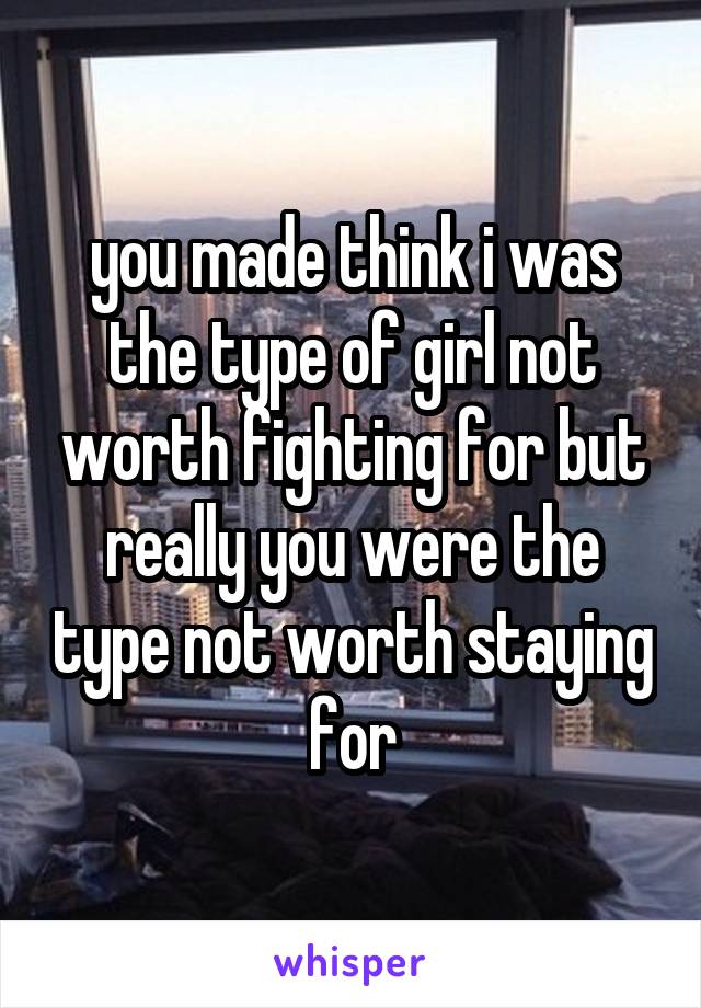 you made think i was the type of girl not worth fighting for but really you were the type not worth staying for