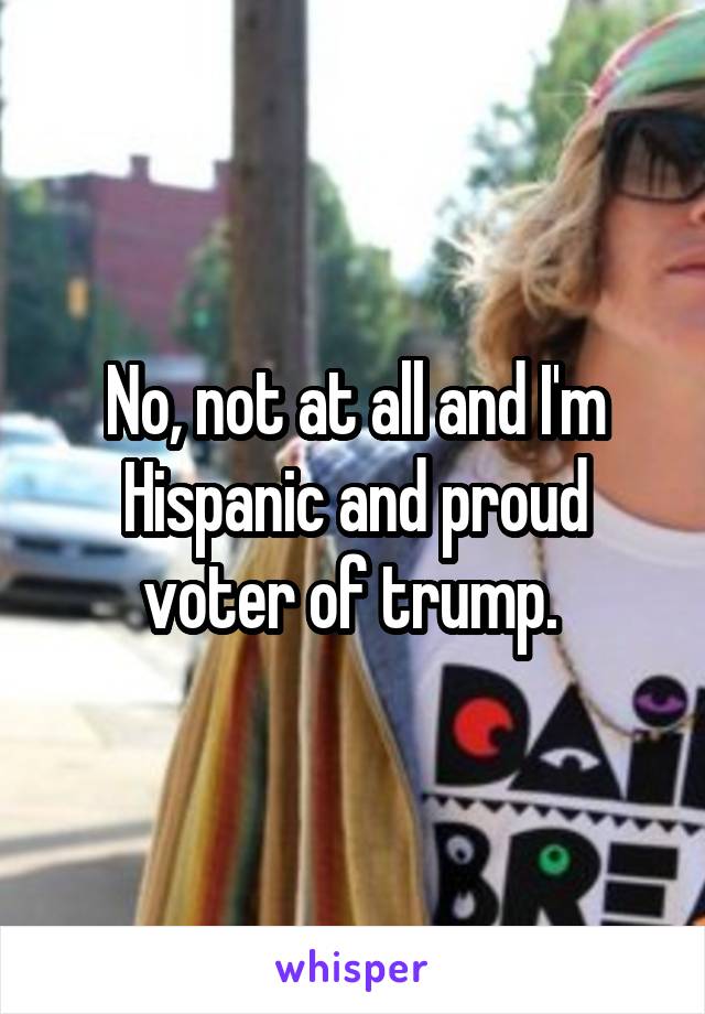 No, not at all and I'm Hispanic and proud voter of trump. 