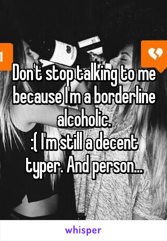 Don't stop talking to me because I'm a borderline alcoholic.
:( I'm still a decent typer. And person...