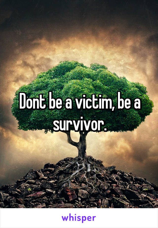 Dont be a victim, be a survivor.