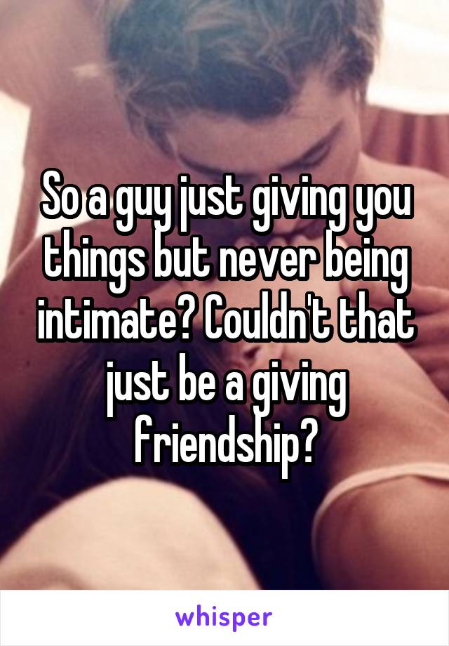 So a guy just giving you things but never being intimate? Couldn't that just be a giving friendship?