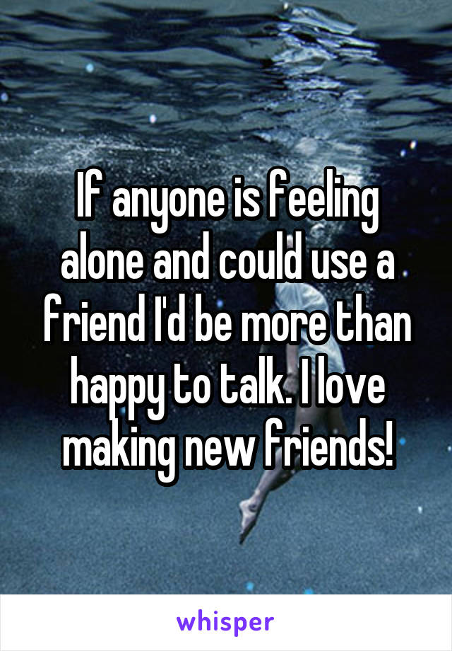 If anyone is feeling alone and could use a friend I'd be more than happy to talk. I love making new friends!