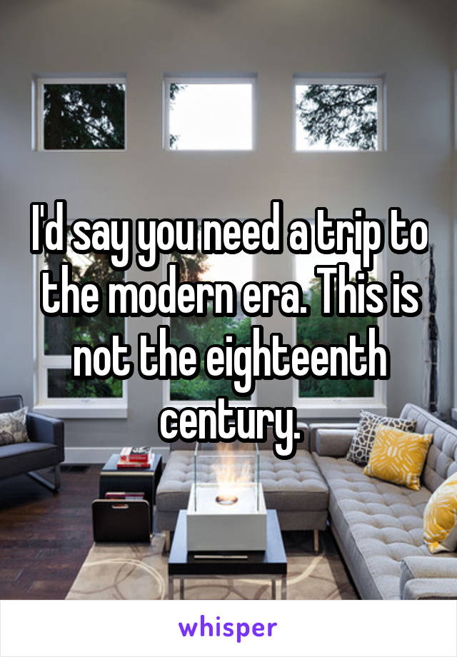 I'd say you need a trip to the modern era. This is not the eighteenth century.