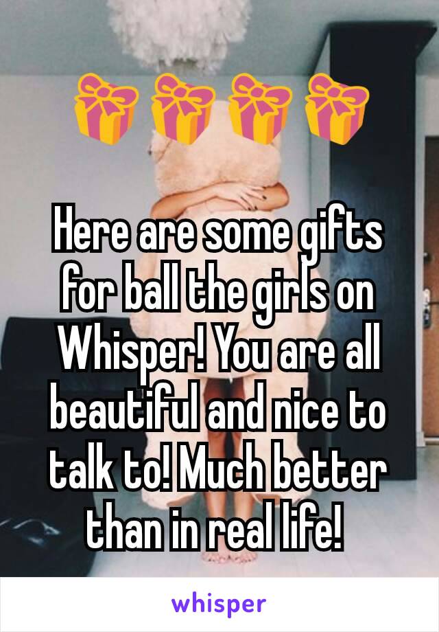 🎁🎁🎁🎁

Here are some gifts for ball the girls on Whisper! You are all beautiful and nice to talk to! Much better than in real life! 