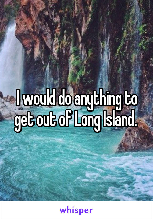 I would do anything to get out of Long Island. 