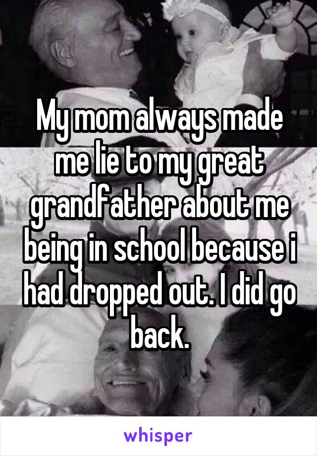 My mom always made me lie to my great grandfather about me being in school because i had dropped out. I did go back.