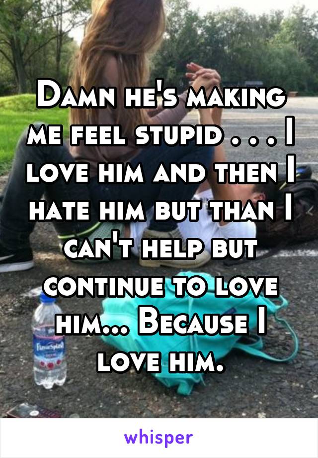 Damn he's making me feel stupid . . . I love him and then I hate him but than I can't help but continue to love him... Because I love him.