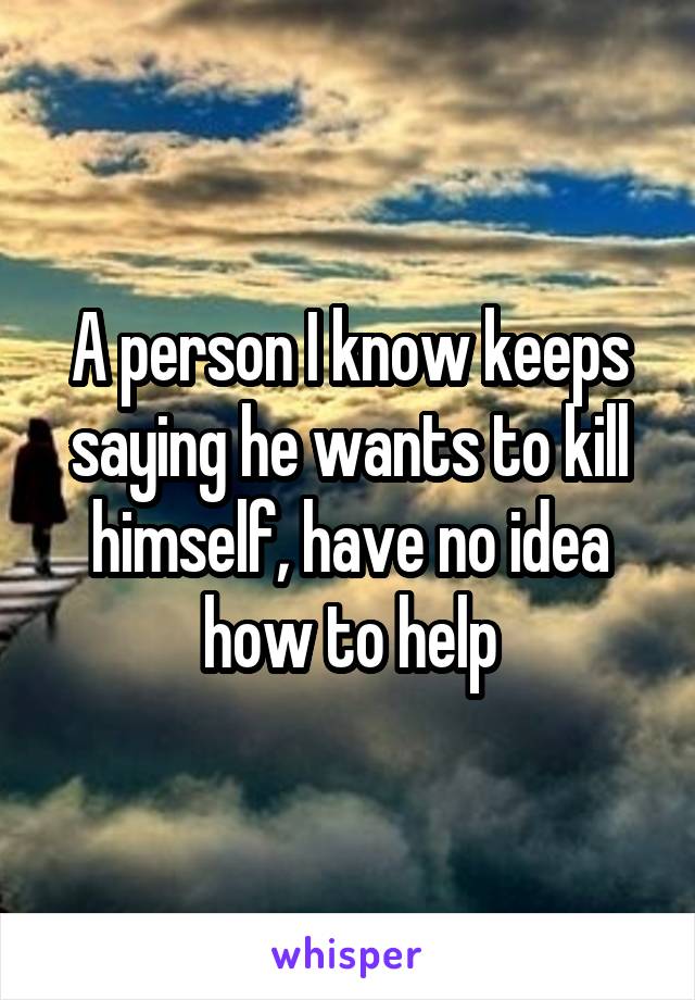 A person I know keeps saying he wants to kill himself, have no idea how to help