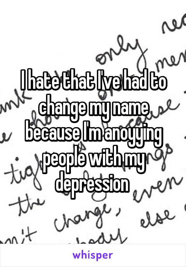 I hate that I've had to change my name because I'm anoyying people with my depression 