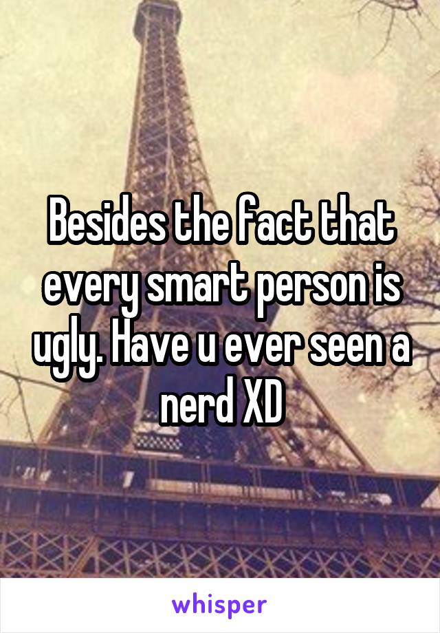 Besides the fact that every smart person is ugly. Have u ever seen a nerd XD