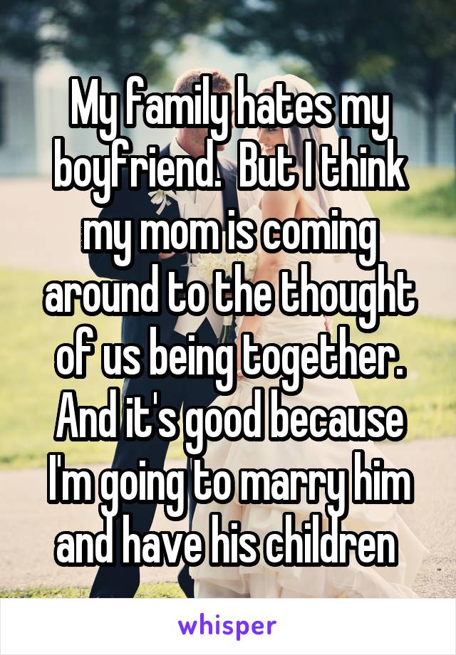 My family hates my boyfriend.  But I think my mom is coming around to the thought of us being together. And it's good because I'm going to marry him and have his children 