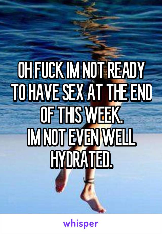 OH FUCK IM NOT READY TO HAVE SEX AT THE END OF THIS WEEK.
IM NOT EVEN WELL HYDRATED.