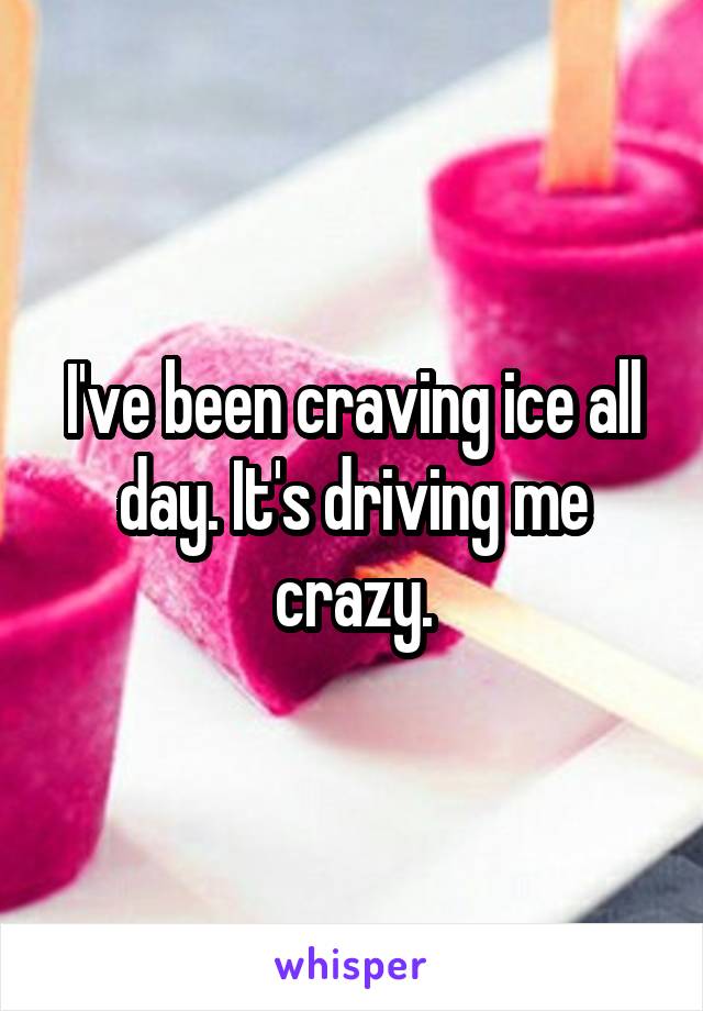 I've been craving ice all day. It's driving me crazy.