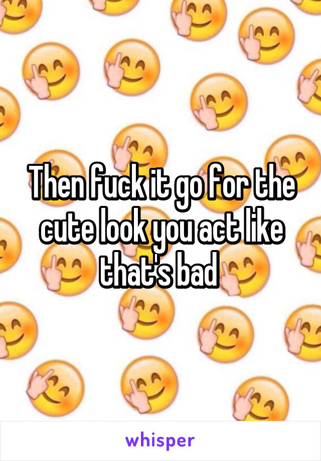 Then fuck it go for the cute look you act like that's bad 