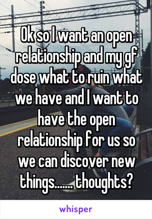 Ok so I want an open relationship and my gf dose what to ruin what we have and I want to have the open relationship for us so we can discover new things....... thoughts?