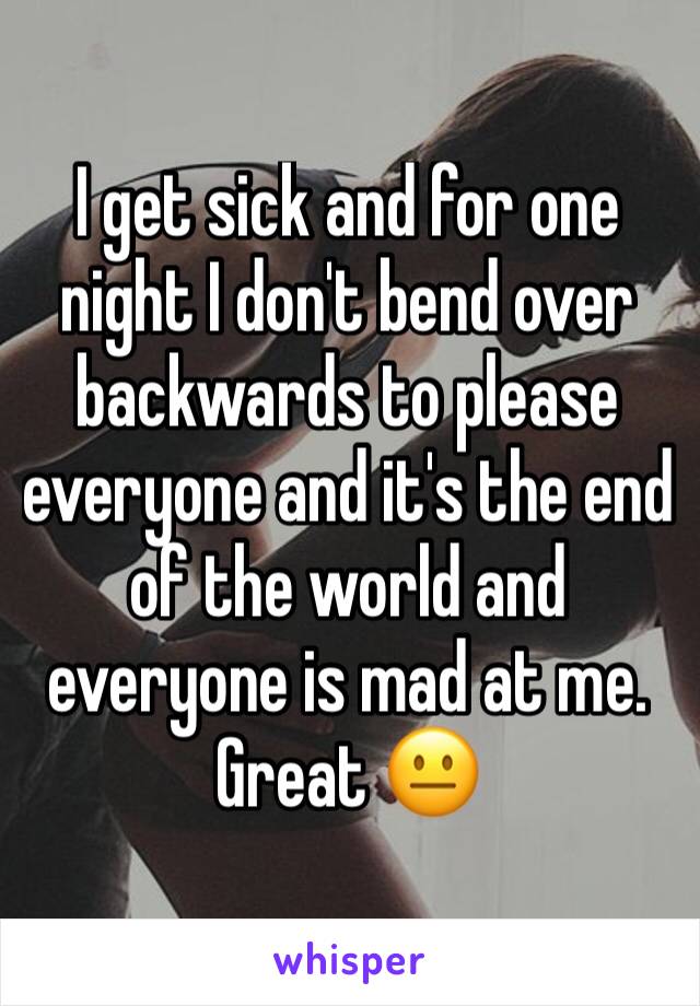 I get sick and for one night I don't bend over backwards to please everyone and it's the end of the world and everyone is mad at me. Great 😐