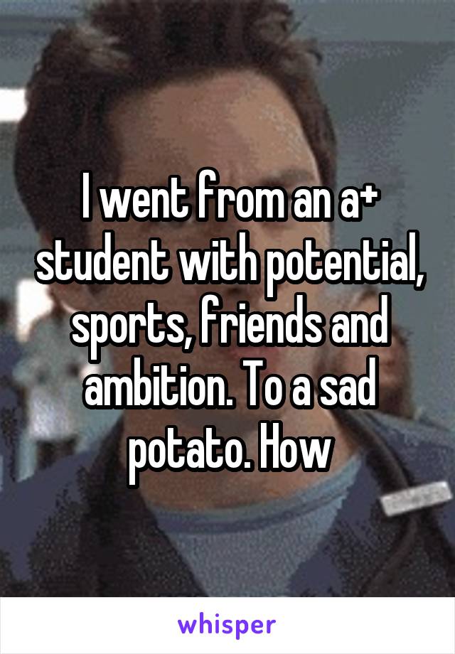 I went from an a+ student with potential, sports, friends and ambition. To a sad potato. How