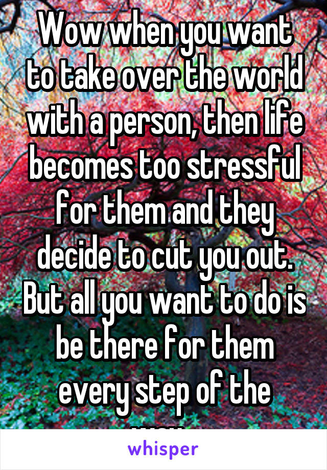 Wow when you want to take over the world with a person, then life becomes too stressful for them and they decide to cut you out. But all you want to do is be there for them every step of the way...