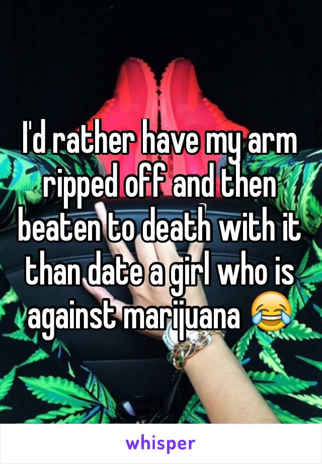 I'd rather have my arm ripped off and then beaten to death with it than date a girl who is against marijuana 😂